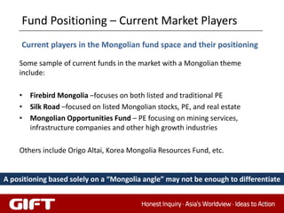 Fund Positioning – Current Market Players
     Current players in the Mongolian fund space and their positioning

    Some sample of current funds in the market with a Mongolian theme
    include:

    • Firebird Mongolia –focuses on both listed and traditional PE
    • Silk Road –focused on listed Mongolian stocks, PE, and real estate
    • Mongolian Opportunities Fund – PE focusing on mining services,
      infrastructure companies and other high growth industries

    Others include Origo Altai, Korea Mongolia Resources Fund, etc.


A positioning based solely on a “Mongolia angle” may not be enough to differentiate

                                                                             80
 
