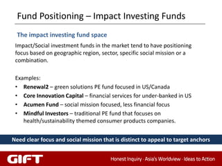 Fund Positioning – Impact Investing Funds
  The impact investing fund space
 Impact/Social investment funds in the market tend to have positioning
 focus based on geographic region, sector, specific social mission or a
 combination.

 Examples:
 • Renewal2 – green solutions PE fund focused in US/Canada
 • Core Innovation Capital – financial services for under-banked in US
 • Acumen Fund – social mission focused, less financial focus
 • Mindful Investors – traditional PE fund that focuses on
    health/sustainability themed consumer products companies.


Need clear focus and social mission that is distinct to appeal to target anchors

                                                                             81
 