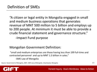 Definition of SMEs

           “A citizen or legal entity in Mongolia engaged in small
           and medium business operations that generates
           revenue of MNT 500 million to 5 billion and employs up
           to 200 people. At minimum it must be able to provide a
           crude financial statement and governance structure.”
               -Impact Fund purpose

           Mongolian Government Definition:
            “small and medium enterprises are those having less than 199 full-time and
           contracted personnel and up to MNT 1.5 billion in sales.”
                 -SME Law of Mongolia
Source: Government of Mongolia, 2007, SME Law of Mongolia, Ulaanbaatar, Mongolia.        89
 