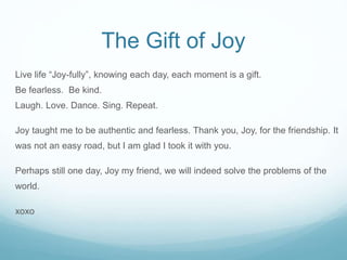 The Gift of Joy
Live life “Joy-fully”, knowing each day, each moment is a gift.
Be fearless. Be kind.
Laugh. Love. Dance. ...