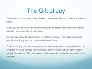 The Gift of Joy
“There was a car accident,” she choked. I don’t remember much after she said the
words.
Aunt Opal, the one...