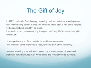 The Gift of Joy
In 1997, our Uncle Carl, the only remaining besides my father, was diagnosed
with terminal lung cancer. It...