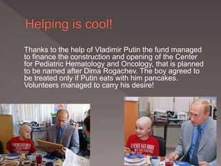 Thanks to the help of Vladimir Putin the fund managed 
to finance the construction and opening of the Center 
for Pediatric Hematology and Oncology, that is planned 
to be named after Dima Rogachev. The boy agreed to 
be treated only if Putin eats with him pancakes. 
Volunteers managed to carry his desire! 
 