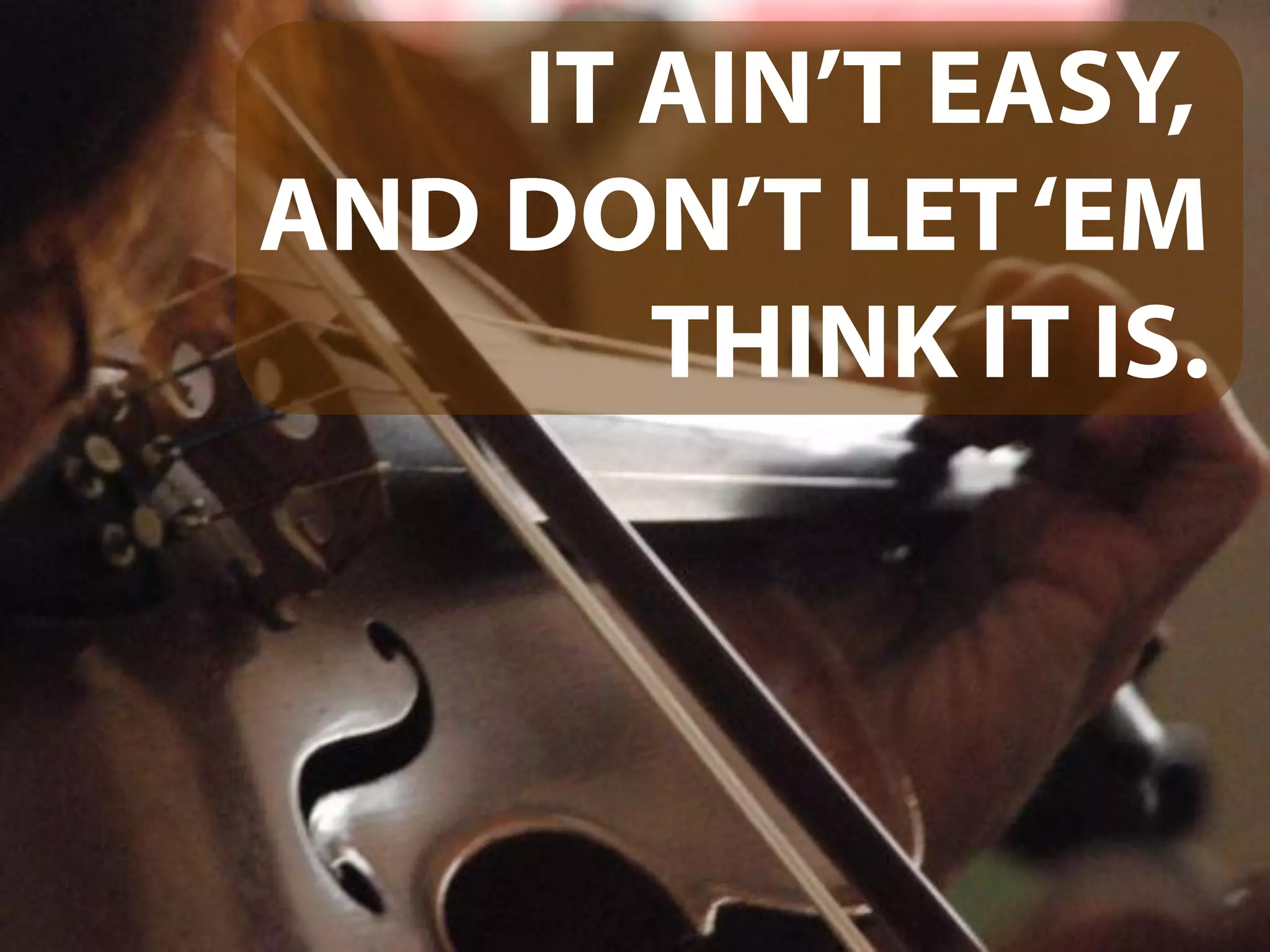 IT AIN’T EASY,
AND DON’T LET‘EM
THINK IT IS.
 