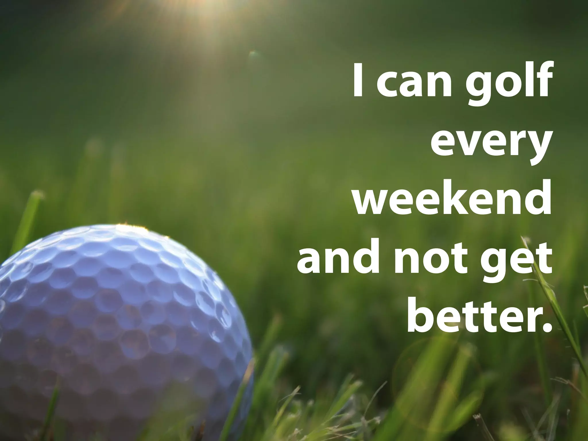 I can golf
every
weekend
and not get
better.
 