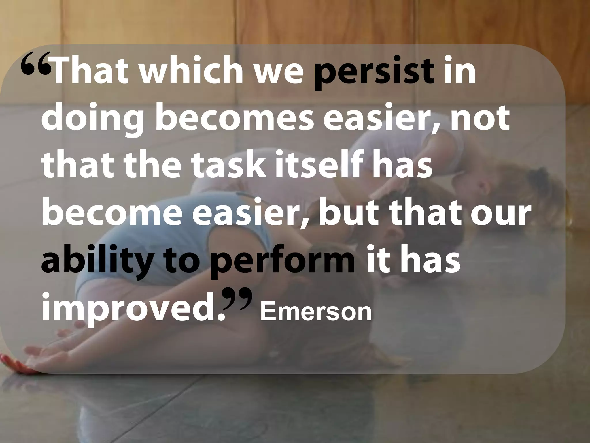 That which we persist in
doing becomes easier, not
that the task itself has
become easier, but that our
ability to perform it has
improved. Emerson
“
“
 