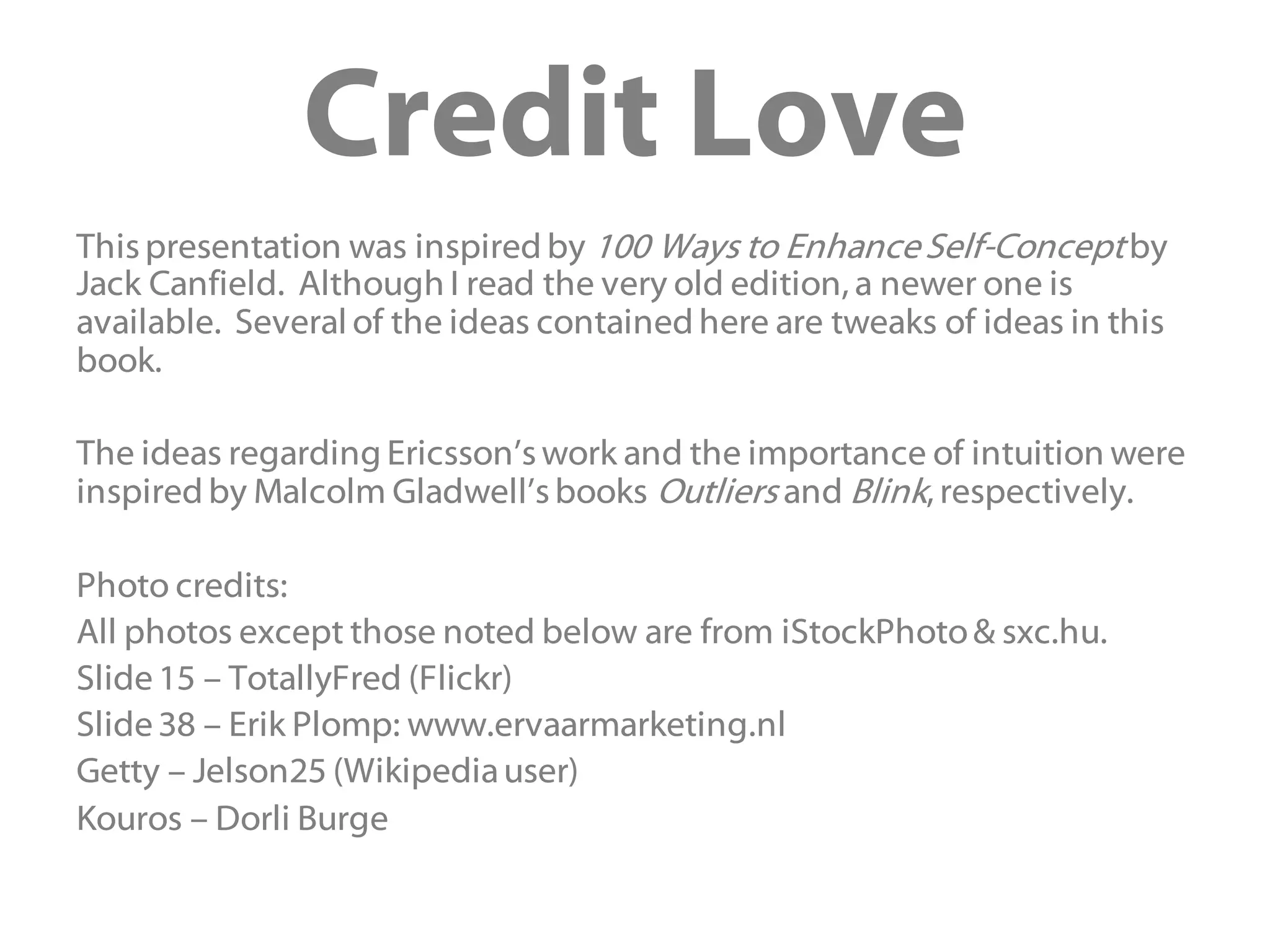 Credit Love
Thispresentation was inspired by 100 Ways to EnhanceSelf-Conceptby
Jack Canfield. Although I read the very old edition, a newer one is
available. Several of the ideas contained here are tweaks of ideas in this
book.
The ideas regarding Ericsson’swork and the importance of intuition were
inspired by Malcolm Gladwell’sbooks Outliers and Blink, respectively.
Photo credits:
All photos except those noted below are from iStockPhoto& sxc.hu.
Slide15 – TotallyFred (Flickr)
Slide38 – Erik Plomp: www.ervaarmarketing.nl
Getty – Jelson25 (Wikipediauser)
Kouros – Dorli Burge
 