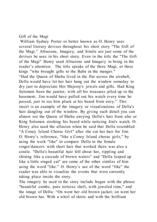 Gift of the Magi
William Sydney Porter or better known as O. Henry uses
several literary devises throughout his short story "The Gift of
the Magi.” Allusions, Imagery, and Simile are just some of the
devises he uses in his short story. Even in the title the "The Gift
of the Magi" Henry used Allusions and Imagery to bring in the
reader’s attention. The title speaks of the three Magi, or three
kings "who brought gifts to the Babe in the manger."
“Had the Queen of Sheba lived in the flat across the airshaft,
Della would have let her hair hang out the window someday to
dry just to depreciate Her Majesty's jewels and gifts. Had King
Solomon been the janitor, with all his treasures piled up in the
basement, Jim would have pulled out his watch every time he
passed, just to see him pluck at his beard from envy.” This
insert is an example of the imagery or visualizations of Della's
hair dangling out of the window. By giving such detail you can
almost see the Queen of Sheba envying Della's hair from afar or
King Solomon stroking his beard while noticing Jim's watch. O.
Henry also used the allusion when he said that Della resembled
“A Coney Island Chorus Girl” after she cut her hair for Jim.
O. Henry’s reference, "like a Coney Island chorus girls," by
using the work "like" to compare Della to the female
singer/dancers with short hair that worked there was also a
simile. "Della's beautiful hair fell about her, rippling and
shining like a cascade of brown waters" and "Della leaped up
like a little singed cat" are some of the other similes of him
using the word "like.” O. Henry’s use of the word “like” the
reader was able to visualize the events that were currently
taking place inside the story.
The imagery he used in the story include began with the phrase
"beautiful combs, pure tortoise shell, with jeweled rims," and
the image of Della: “On went her old brown jacket; on went her
old brown hat. With a whirl of skirts and with the brilliant
 