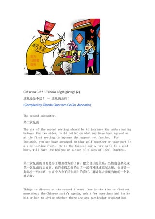  
	
  
	
  
Gift	
  or	
  no	
  Gift?	
  ~	
  Taboos	
  of	
  gift-­‐giving!	
  	
  (2)
送礼还是不送？ ～ 送礼的忌讳！
(Compiled by Glenda Gao from GoGo Mandarin)
The second encounter.
第二次见面
The aim of the second meeting should be to increase the understanding
between the two sides, build better on what may have been agreed on
at the first meeting to improve the rapport yet further. For
instance, you may have arranged to play golf together or take part in
a wine-tasting event. Maybe the Chinese party, trying to be a good
host, will have invited you on a tour of places of local interest.
第二次见面的目的是为了增加双方的了解，建立良好的关系，当然也包括完成
第一次见面约定的事。也许你们之前约定了一起打网球或高尔夫球，也许是一
起品尝一些红酒。也许中方为了尽东道主的责任，邀请你去参观当地的一个名
胜古迹。
Things to discuss at the second dinner: Now is the time to find out
more about the Chinese party’s agenda, ask a few questions and invite
him or her to advise whether there are any particular preparations
 