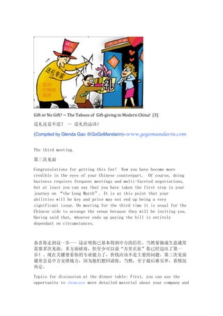 Gift	
  or	
  No	
  Gift?	
  ~	
  The	
  Taboos	
  of	
  	
  Gift-­‐giving	
  in	
  Modern	
  China!	
  	
  (3)
送礼还是不送？ ～ 送礼的忌讳！
(Compiled by Glenda Gao @GoGoMandarin)~www.gogomandarin.com 	
  	
  	
  	
  	
  	
  	
  	
  
The third meeting.
第三次见面
Congratulations for getting this far! Now you have become more
credible in the eyes of your Chinese counterpart. Of course, doing
business requires frequent meetings and multi-faceted negotiations,
but at least you can say that you have taken the first step in your
journey on “the Long March”. It is at this point that your
abilities will be key and price may not end up being a very
significant issue. On meeting for the third time it is usual for the
Chinese side to arrange the venue because they will be inviting you.
Having said that, whoever ends up paying the bill is entirely
dependant on circumstances.
恭喜你走到这一步--- 这证明你已基本得到中方的信任。当然要做成生意通常
需要多次见面，多方面磋商，但至少可以说“万里长征”你已经迈出了第一
步！。现在关键要看你的专业能力了，价钱应该不是主要的问题。第三次见面
通常会是中方安排地方，因为他们想回请你。当然，至于最后谁买单，看情况
再定。
Topics for discussion at the dinner table: First, you can use the
opportunity to showcase more detailed material about your company and
 