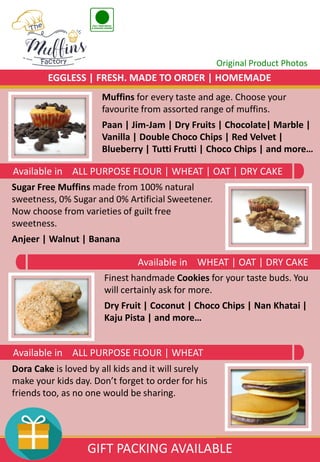 Sugar Free Muffins made from 100% natural
sweetness, 0% Sugar and 0% Artificial Sweetener.
Now choose from varieties of guilt free
sweetness.
Anjeer | Walnut | Banana
Muffins for every taste and age. Choose your
favourite from assorted range of muffins.
Paan | Jim-Jam | Dry Fruits | Chocolate| Marble |
Vanilla | Double Choco Chips | Red Velvet |
Blueberry | Tutti Frutti | Choco Chips | and more…
Finest handmade Cookies for your taste buds. You
will certainly ask for more.
Dry Fruit | Coconut | Choco Chips | Nan Khatai |
Kaju Pista | and more…
Dora Cake is loved by all kids and it will surely
make your kids day. Don’t forget to order for his
friends too, as no one would be sharing.
Original Product Photos
Available in ALL PURPOSE FLOUR | WHEAT
Available in WHEAT | OAT | DRY CAKE
Available in ALL PURPOSE FLOUR | WHEAT | OAT | DRY CAKE
EGGLESS | FRESH. MADE TO ORDER | HOMEMADE
GIFT PACKING AVAILABLE
 
