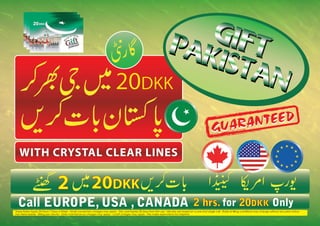 GIF
                                                                                                                            PA    T
                                                                                                                              KIS
                                                                                                                                 TA
                                                                                                                                    N
                                                                                 20DKK
                                                                                 20DKK
                                                                                                                                                                       TEED
                                                                                                                                                                   RAN
                                                                                                                                                               GUA
   WITH CRYSTAL CLEAR LINES

                                  2                          20DKK
                                                             20DKK
  Call EUROPE, USA , CANADA 2 hrs. for 20DKK Only
                                       20DKK
These Rates Apply 24 Hours 7 Days a Week - Small connection charges may apply - This card Expries 30 days from first use - Minutes are based on a one shot single call - Rates & Biling conditions may change without any prior notice
Non-Refundable - Billing per minute - Daily maintainance charges may apply - cutoff charges may apply - We make reservations for misprints.
 