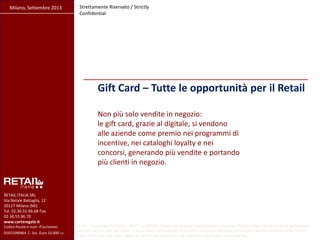 Gift Card – Tutte le opportunità per il Retail
Milano, Settembre 2013 Strettamente Riservato / Strictly
Confidential
RETAIL ITALIA SRL
Via Natale Battaglia, 12
20127 Milano (MI)
Tel. 02.36.55.96.68 Fax.
02.36.55.96.70
www.carteregalo.it
Codice fiscale e num. d'iscrizione:
05921090964 ·C. Soc. Euro 10.000 i.v.
© 2013 Retail Italia Srl TUTTI I DIRITTI RISERVATI. Questo documento è stato ideato e preparato da Retail Italia Srl per il cliente destinatario;
nessuna parte di esso può essere in alcun modo riprodotta per terze parti o da queste utilizzata senza l’autorizzazione scritta di Retail Italia srl
Il suo utilizzo non può essere disgiunto dalla presentazione e/o dai commenti che l’hanno accompagnato.
Non più solo vendite in negozio:
le gift card, grazie al digitale, si vendono
alle aziende come premio nei programmi di
incentive, nei cataloghi loyalty e nei
concorsi, generando più vendite e portando
più clienti in negozio.
 