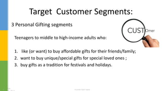 Target Customer Segments:
Teenagers to middle to high-income adults who:
1. like (or want) to buy affordable gifts for their friends/family;
2. want to buy unique/special gifts for special loved ones ;
3. buy gifts as a tradition for festivals and holidays.
3 Personal Gifting segments
 