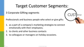 Target Customer Segments:
3 Corporate Gifting segments
Professionals and business people who select or give gifts:
1. as a part of a company’s marketing strategies to connect
emotionally with their employees;
2. to clients and other business contacts
3. to colleagues or managers on holiday occasions.
 