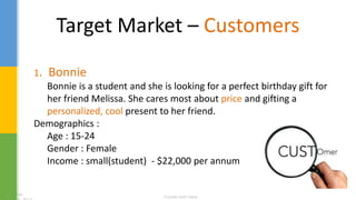 Target Market – Customers
1. Bonnie
Bonnie is a student and she is looking for a perfect birthday gift for
her friend Melissa. She cares most about price and gifting a
personalized, cool present to her friend.
Demographics :
Age : 15-24
Gender : Female
Income : small(student) - $22,000 per annum
 