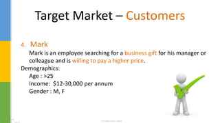 Target Market – Customers
4. Mark
Mark is an employee searching for a business gift for his manager or
colleague and is willing to pay a higher price.
Demographics:
Age : >25
Income: $12-30,000 per annum
Gender : M, F
 