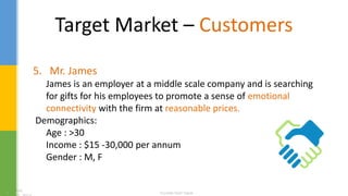 Target Market – Customers
5. Mr. James
James is an employer at a middle scale company and is searching
for gifts for his employees to promote a sense of emotional
connectivity with the firm at reasonable prices.
Demographics:
Age : >30
Income : $15 -30,000 per annum
Gender : M, F
 