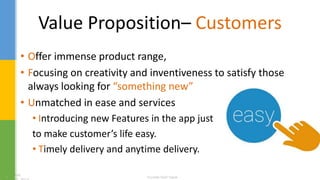 Value Proposition– Customers
• Offer immense product range,
• Focusing on creativity and inventiveness to satisfy those
always looking for “something new”
• Unmatched in ease and services
• Introducing new Features in the app just
to make customer’s life easy.
• Timely delivery and anytime delivery.
 
