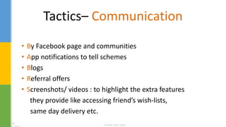 Tactics– Communication
• By Facebook page and communities
• App notifications to tell schemes
• Blogs
• Referral offers
• Screenshots/ videos : to highlight the extra features
they provide like accessing friend’s wish-lists,
same day delivery etc.
 