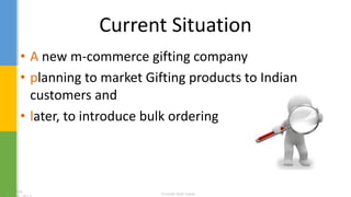 Current Situation
• A new m-commerce gifting company
• planning to market Gifting products to Indian
customers and
• later, to introduce bulk ordering
 