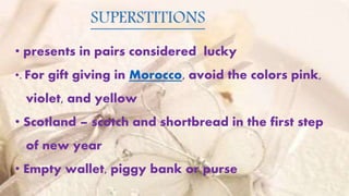 • presents in pairs considered lucky
•. For gift giving in Morocco, avoid the colors pink,
violet, and yellow
• Scotland – scotch and shortbread in the first step
of new year
• Empty wallet, piggy bank or purse
SUPERSTITIONS
 