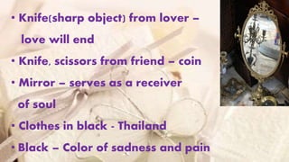 • Knife(sharp object) from lover –
love will end
• Knife, scissors from friend – coin
• Mirror – serves as a receiver
of soul
• Clothes in black - Thailand
• Black – Color of sadness and pain
 