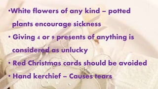 •White flowers of any kind – potted
plants encourage sickness
• Giving 4 or 9 presents of anything is
considered as unlucky
• Red Christmas cards should be avoided
• Hand kerchief – Causes tears
 