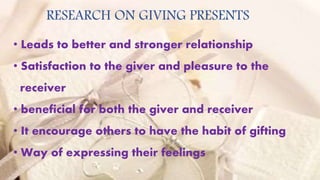 RESEARCH ON GIVING PRESENTS
• Leads to better and stronger relationship
• Satisfaction to the giver and pleasure to the
receiver
• beneficial for both the giver and receiver
• It encourage others to have the habit of gifting
• Way of expressing their feelings
 