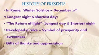HISTORY OF PRESENTS
• In Rome, Winter Solstice – December 21st
•( Longest night & shortest day)
• “The Return of light”- Longest day & Shortest night
• Developed a cake – Symbol of prosperity and
sweetness
• Gifts of thanks and appreciation
 
