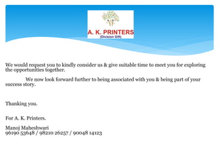 We would request you to kindly consider us & give suitable time to meet you for exploring
the opportunities together.
         We now look forward further to being associated with you & being part of your
success story.


Thanking you.

For A. K. Printers.
Manoj Maheshwari
96190 53648 / 98210 26257 / 90048 14123
 