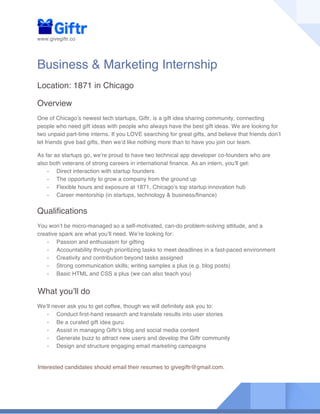 www.givegiftr.co
Business & Marketing Internship
Location: 1871 in Chicago
Overview
One of Chicago’s newest tech startups, Giftr, is a gift idea sharing community, connecting
people who need gift ideas with people who always have the best gift ideas. We are looking for
two unpaid part-time interns. If you LOVE searching for great gifts, and believe that friends don’t
let friends give bad gifts, then we’d like nothing more than to have you join our team.
As far as startups go, we’re proud to have two technical app developer co-founders who are
also both veterans of strong careers in international finance. As an intern, you’ll get:
- Direct interaction with startup founders
- The opportunity to grow a company from the ground up
- Flexible hours and exposure at 1871, Chicago’s top startup innovation hub
- Career mentorship (in startups, technology & business/finance)
Qualifications
You won’t be micro-managed so a self-motivated, can-do problem-solving attitude, and a
creative spark are what you’ll need. We’re looking for:
- Passion and enthusiasm for gifting
- Accountability through prioritizing tasks to meet deadlines in a fast-paced environment
- Creativity and contribution beyond tasks assigned
- Strong communication skills; writing samples a plus (e.g. blog posts)
- Basic HTML and CSS a plus (we can also teach you)
What you’ll do
We’ll never ask you to get coffee, though we will definitely ask you to:
- Conduct first-hand research and translate results into user stories
- Be a curated gift idea guru
- Assist in managing Giftr’s blog and social media content
- Generate buzz to attract new users and develop the Giftr community
- Design and structure engaging email marketing campaigns
Interested candidates should email their resumes to givegiftr@gmail.com.
 