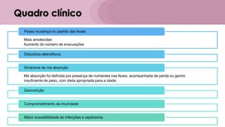 Quadro clínico
Mais amolecidas
Aumento do número de evacuações
Fezes mudança no padrão das fezes
Distúrbios eletrolíticos
Má absorção foi definida por presença de nutrientes nas fezes, acompanhada de perda ou ganho
insuficiente de peso, com dieta apropriada para a idade.
Síndrome de má absorção
Desnutrição
Comprometimento da imunidade
Maior suscetibilidade às infecções e septicemia
 