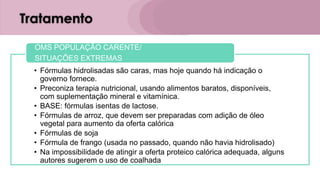 Tratamento
• Fórmulas hidrolisadas são caras, mas hoje quando há indicação o
governo fornece.
• Preconiza terapia nutricional, usando alimentos baratos, disponíveis,
com suplementação mineral e vitamínica.
• BASE: fórmulas isentas de lactose.
• Fórmulas de arroz, que devem ser preparadas com adição de óleo
vegetal para aumento da oferta calórica
• Fórmulas de soja
• Fórmula de frango (usada no passado, quando não havia hidrolisado)
• Na impossibilidade de atingir a oferta proteico calórica adequada, alguns
autores sugerem o uso de coalhada
OMS POPULAÇÃO CARENTE/
SITUAÇÕES EXTREMAS
 