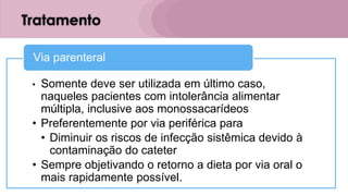 Tratamento
• Somente deve ser utilizada em último caso,
naqueles pacientes com intolerância alimentar
múltipla, inclusive aos monossacarídeos
• Preferentemente por via periférica para
• Diminuir os riscos de infecção sistêmica devido à
contaminação do cateter
• Sempre objetivando o retorno a dieta por via oral o
mais rapidamente possível.
Via parenteral
 