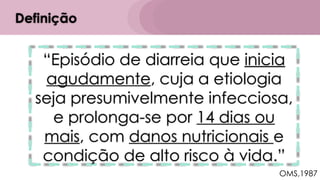 “Episódio de diarreia que inicia
agudamente, cuja a etiologia
seja presumivelmente infecciosa,
e prolonga-se por 14 dias ou
mais, com danos nutricionais e
condição de alto risco à vida.”
Definição
OMS,1987
 
