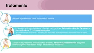 Tratamento
Não têm ação benéfica sobre o controle da diarreia.
Indica-se a antibioticoterapia na infecção prolongada por Salmonella, Giardia, Cyclospora,
Strongyloides e E. coli enteroagregativa
Especialmente em menores de 3 meses de vida, desnutridos, imunodeprimidos ou apresentar sinais de doença
invasiva
A decisão de prescrever antibióticos fica limitada à comprovação laboratorial do agente
enteropatogênico nas fezes e ao tipo de resistência microbiana
 