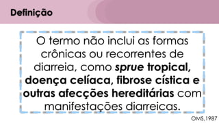 O termo não inclui as formas
crônicas ou recorrentes de
diarreia, como sprue tropical,
doença celíaca, fibrose cística e
outras afecções hereditárias com
manifestações diarreicas.
Definição
OMS,1987
 