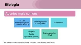 Etiologia
Obs: não encontrou associação de Rotavírus com diarreia persistente
Agentes mais comuns
E. Coli
Enteropatogênica
clássica (EPEC)
Enteroagregativa
E. coli (EAEC)
Salmonella
Shigella
Giardia
(episódios agudos)
Cryptosporidium
(HIV)
 