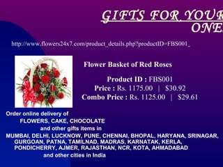 GIFTS FOR YOUR
                                           ONES
 http://www.flowers24x7.com/product_details.php?productID=FBS001


                          Flower Basket of Red Roses

                                 Product ID : FBS001
                             Price : Rs. 1175.00 | $30.92
                          Combo Price : Rs. 1125.00 | $29.61

Order online delivery of
    FLOWERS, CAKE, CHOCOLATE
             and other gifts items in
MUMBAI, DELHI, LUCKNOW, PUNE, CHENNAI, BHOPAL, HARYANA, SRINAGAR,
   GURGOAN, PATNA, TAMILNAD, MADRAS, KARNATAK, KERLA,
   PONDICHERRY, AJMER, RAJASTHAN, NCR, KOTA, AHMADABAD
              and other cities in India
 