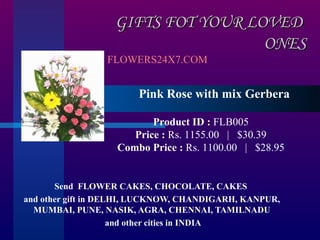 GIFTS FOT YOUR LOVED
                                   ONES
                 FLOWERS24X7.COM


                       Pink Rose with mix Gerbera

                          Product ID : FLB005
                      Price : Rs. 1155.00   |   $30.39
                   Combo Price : Rs. 1100.00   |   $28.95


       Send FLOWER CAKES, CHOCOLATE, CAKES
and other gift in DELHI, LUCKNOW, CHANDIGARH, KANPUR,
  MUMBAI, PUNE, NASIK, AGRA, CHENNAI, TAMILNADU
                     and other cities in INDIA
 