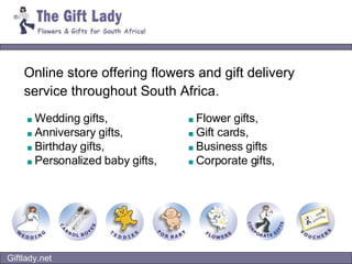 Online store offering flowers and gift delivery service throughout South Africa.   ■   Wedding gifts, ■   Anniversary gifts,  ■   Birthday gifts, ■   Personalized baby gifts, ■   Flower gifts, ■   Gift cards, ■   Business gifts  ■   Corporate gifts,   Giftlady.net 