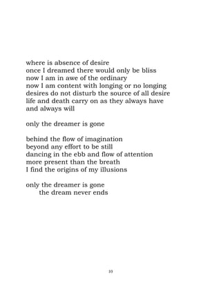 where is absence of desire
once I dreamed there would only be bliss
now I am in awe of the ordinary
now I am content with longing or no longing
desires do not disturb the source of all desire
life and death carry on as they always have
and always will

only the dreamer is gone

behind the flow of imagination
beyond any effort to be still
dancing in the ebb and flow of attention
more present than the breath
I find the origins of my illusions

only the dreamer is gone
    the dream never ends




                           10
 
