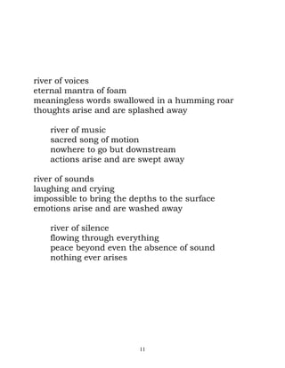 river of voices
eternal mantra of foam
meaningless words swallowed in a humming roar
thoughts arise and are splashed away

    river of music
    sacred song of motion
    nowhere to go but downstream
    actions arise and are swept away

river of sounds
laughing and crying
impossible to bring the depths to the surface
emotions arise and are washed away

    river of silence
    flowing through everything
    peace beyond even the absence of sound
    nothing ever arises




                          11
 