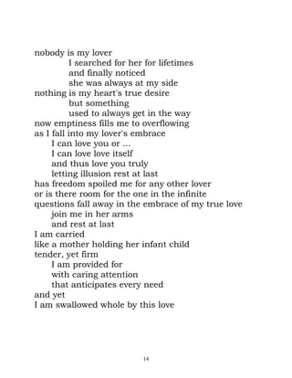 nobody is my lover
           I searched for her for lifetimes
           and finally noticed
           she was always at my side
nothing is my heart's true desire
           but something
           used to always get in the way
now emptiness fills me to overflowing
as I fall into my lover's embrace
     I can love you or ...
     I can love love itself
     and thus love you truly
     letting illusion rest at last
has freedom spoiled me for any other lover
or is there room for the one in the infinite
questions fall away in the embrace of my true love
     join me in her arms
     and rest at last
I am carried
like a mother holding her infant child
tender, yet firm
     I am provided for
     with caring attention
     that anticipates every need
and yet
I am swallowed whole by this love




                          14
 