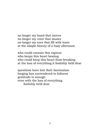 no longer my    hand that moves
no longer my    voice that muses
no longer my    eyes that fill with tears
at the simple   beauty of a hazy afternoon

who could contain this rapture
who keeps this heart beating
who could keep this heart from breaking
at the loss of everything it foolishly held dear

questions have lost their fascination
longing has surrendered to fullness
gratitude is enough
even with the loss of everything
    foolishly held dear




                        15
 