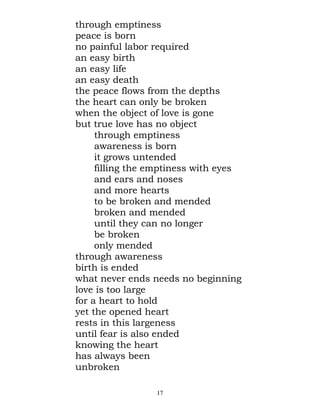 through emptiness
peace is born
no painful labor required
an easy birth
an easy life
an easy death
the peace flows from the depths
the heart can only be broken
when the object of love is gone
but true love has no object
     through emptiness
     awareness is born
     it grows untended
     filling the emptiness with eyes
     and ears and noses
     and more hearts
     to be broken and mended
     broken and mended
     until they can no longer
     be broken
     only mended
through awareness
birth is ended
what never ends needs no beginning
love is too large
for a heart to hold
yet the opened heart
rests in this largeness
until fear is also ended
knowing the heart
has always been
unbroken

                 17
 