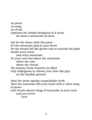 no poem
no song
no ritual
captures the simple beingness of a stone
    let alone a mountain of stone

but let the stone write the poem
let the mountain sing in your heart
let the rituals fall like gentle rain to nourish the gods
inside every stone
     and every mountain
let your soul rise above the mountain
     above the rain
     above the clouds
the journey home requires no effort
only willingness to release your claw like grip
     on the familiar ground

then the stone speaks unspeakable truth
then the mountain fills your heart with a silent song
of peace
and rituals sprout wings of surrender in your soul
    and you arrive
         here




                            18
 