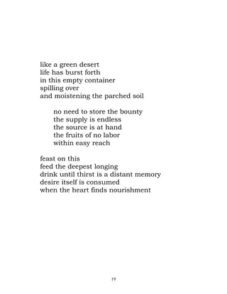 like a green desert
life has burst forth
in this empty container
spilling over
and moistening the parched soil

    no need to store the bounty
    the supply is endless
    the source is at hand
    the fruits of no labor
    within easy reach

feast on this
feed the deepest longing
drink until thirst is a distant memory
desire itself is consumed
when the heart finds nourishment




                      19
 