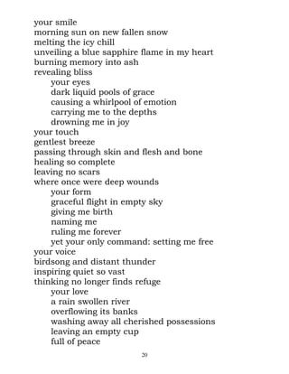 your smile
morning sun on new fallen snow
melting the icy chill
unveiling a blue sapphire flame in my heart
burning memory into ash
revealing bliss
    your eyes
    dark liquid pools of grace
    causing a whirlpool of emotion
    carrying me to the depths
    drowning me in joy
your touch
gentlest breeze
passing through skin and flesh and bone
healing so complete
leaving no scars
where once were deep wounds
    your form
    graceful flight in empty sky
    giving me birth
    naming me
    ruling me forever
    yet your only command: setting me free
your voice
birdsong and distant thunder
inspiring quiet so vast
thinking no longer finds refuge
    your love
    a rain swollen river
    overflowing its banks
    washing away all cherished possessions
    leaving an empty cup
    full of peace
                         20
 